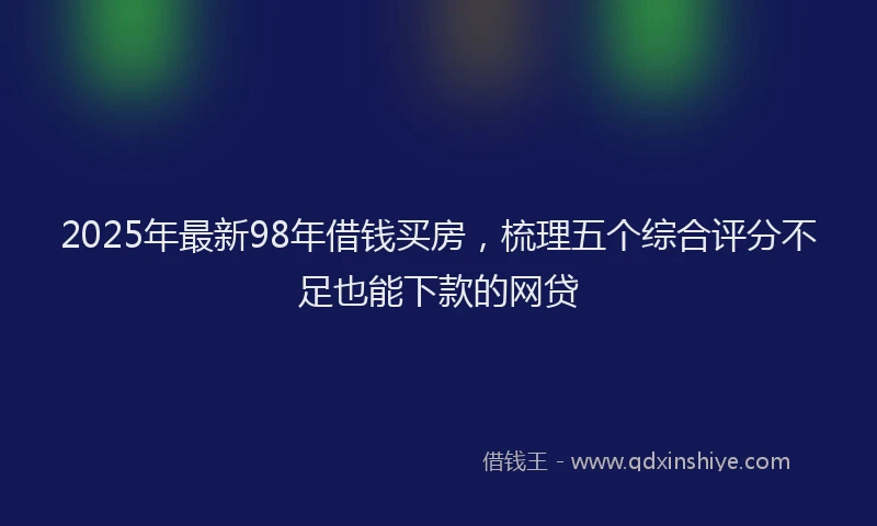 2025年最新98年借钱买房，梳理五个综合评分不足也能下款的网贷
