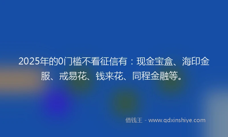 2025年的0门槛不看征信有：现金宝盒、海印金服、戒易花、钱来花、同程金融等。