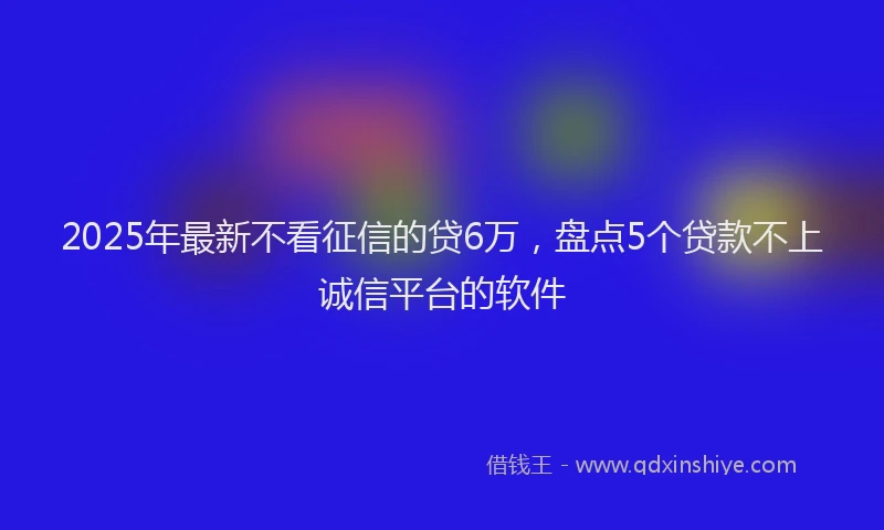 2025年最新不看征信的贷6万，盘点5个贷款不上诚信平台的软件