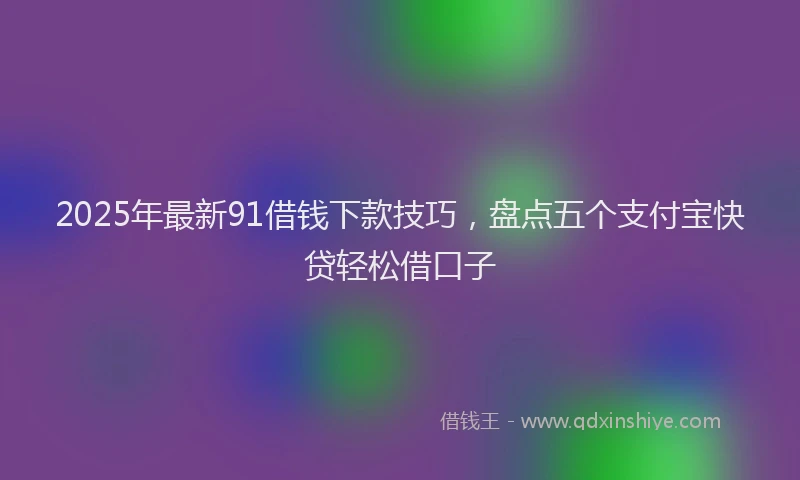 2025年最新91借钱下款技巧，盘点五个支付宝快贷轻松借口子