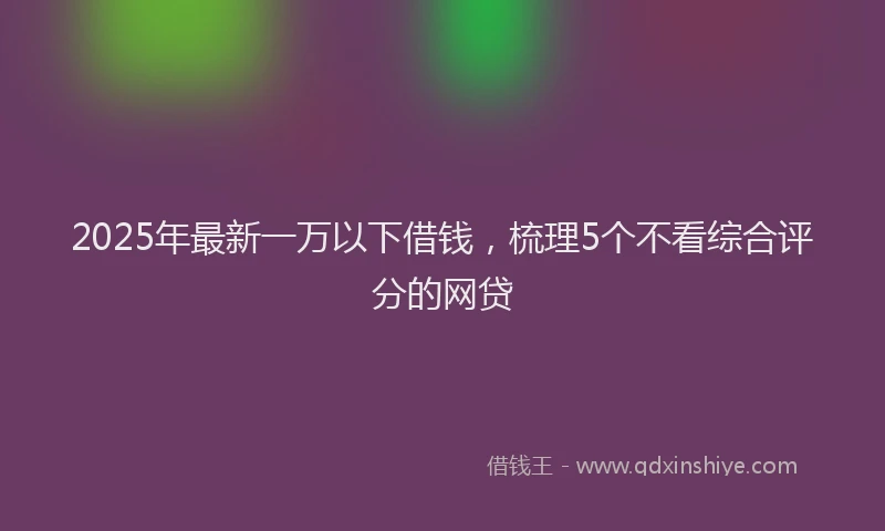 2025年最新一万以下借钱，梳理5个不看综合评分的网贷
