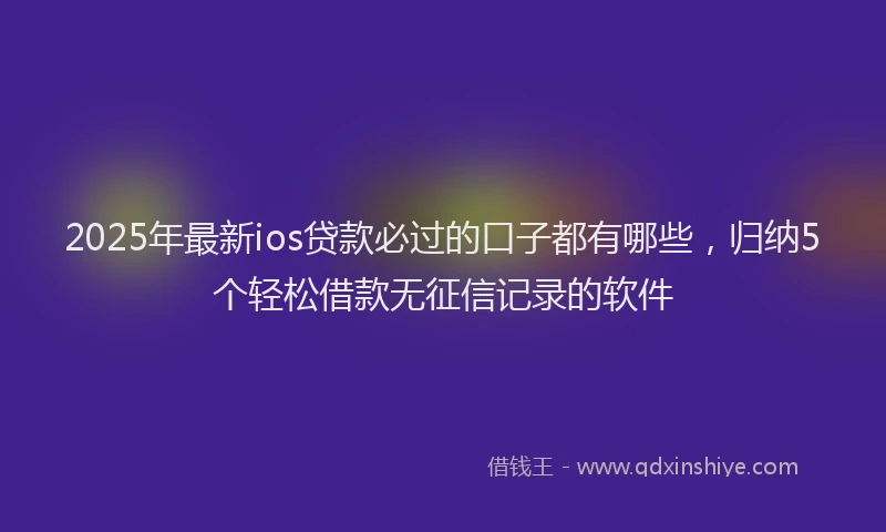 2025年最新ios贷款必过的口子都有哪些，归纳5个轻松借款无征信记录的软件