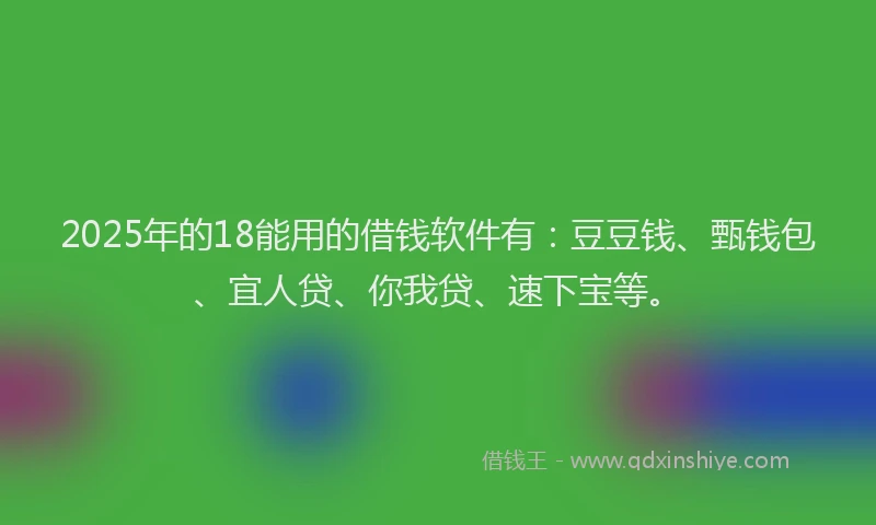 2025年的18能用的借钱软件有：豆豆钱、甄钱包、宜人贷、你我贷、速下宝等。