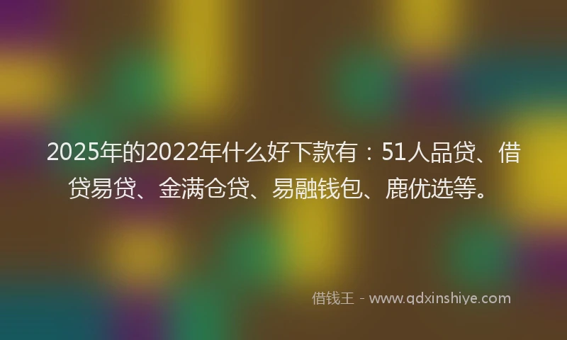 2025年的2022年什么好下款有：51人品贷、借贷易贷、金满仓贷、易融钱包、鹿优选等。