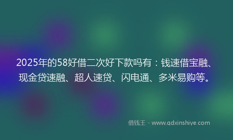 2025年的58好借二次好下款吗有：钱速借宝融、现金贷速融、超人速贷、闪电通、多米易购等。