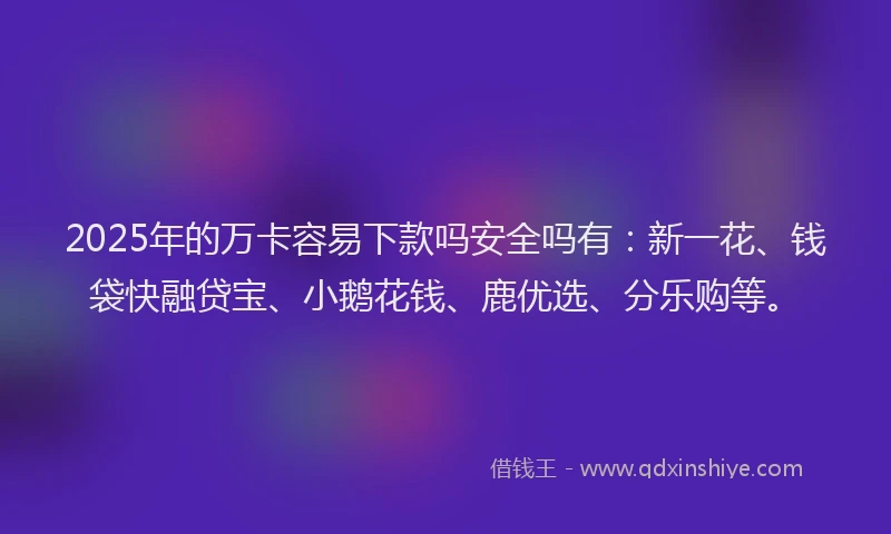 2025年的万卡容易下款吗安全吗有：新一花、钱袋快融贷宝、小鹅花钱、鹿优选、分乐购等。