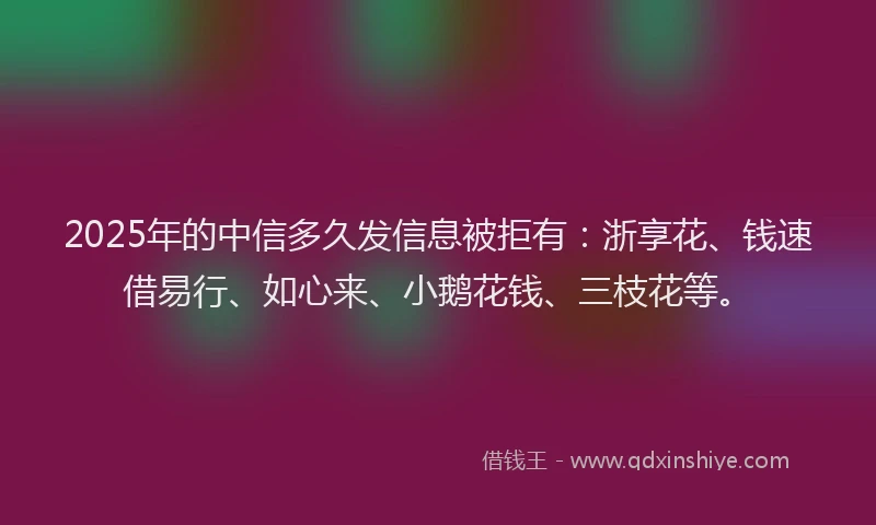 2025年的中信多久发信息被拒有：浙享花、钱速借易行、如心来、小鹅花钱、三枝花等。