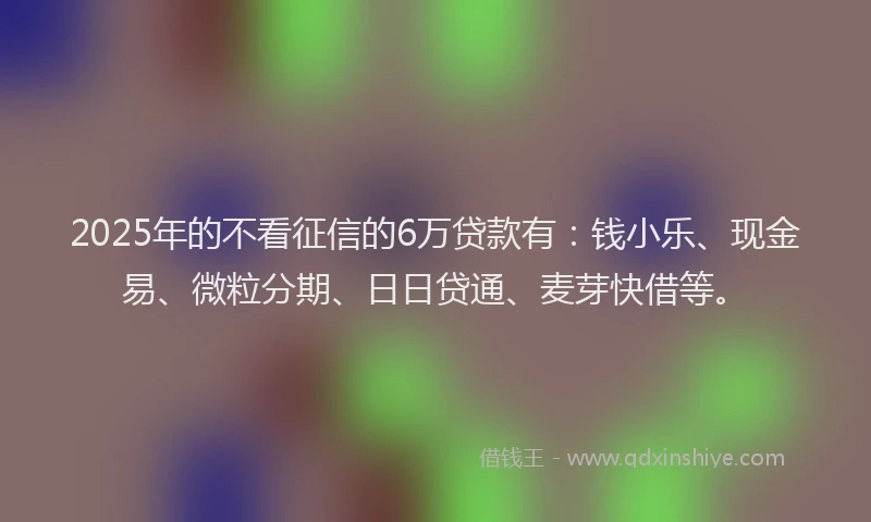2025年的不看征信的6万贷款有：钱小乐、现金易、微粒分期、日日贷通、麦芽快借等。