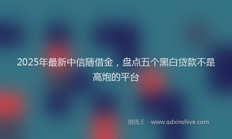 2025年最新中信随借金，盘点五个黑白贷款不是高炮的平台
