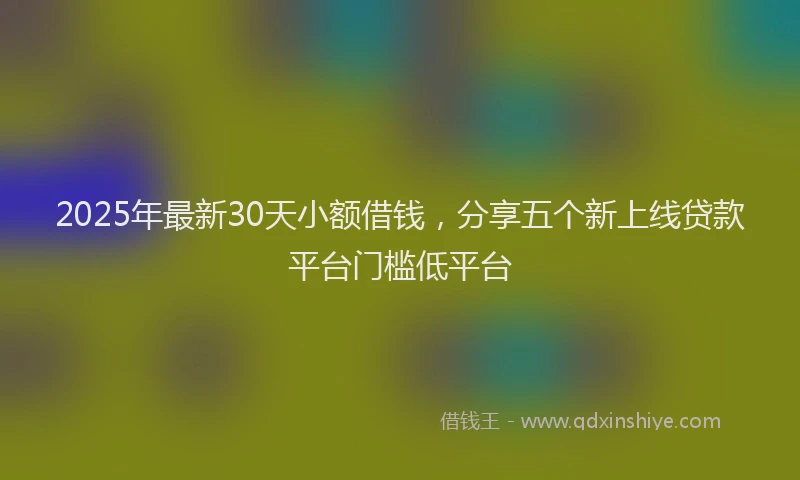 2025年最新30天小额借钱，分享五个新上线贷款平台门槛低平台