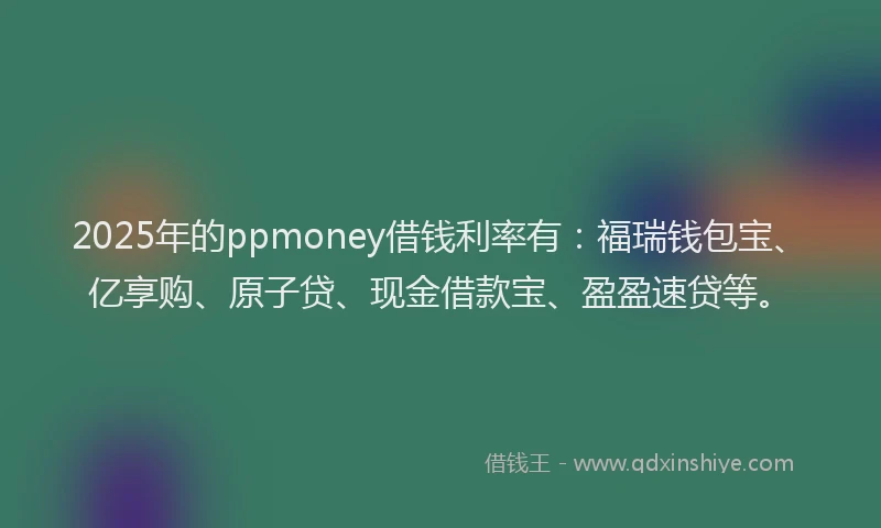 2025年的ppmoney借钱利率有：福瑞钱包宝、亿享购、原子贷、现金借款宝、盈盈速贷等。