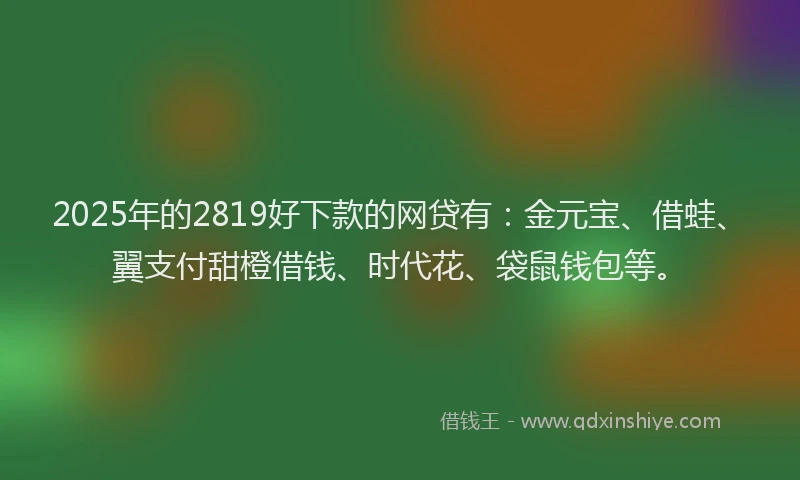 2025年的2819好下款的网贷有：金元宝、借蛙、翼支付甜橙借钱、时代花、袋鼠钱包等。