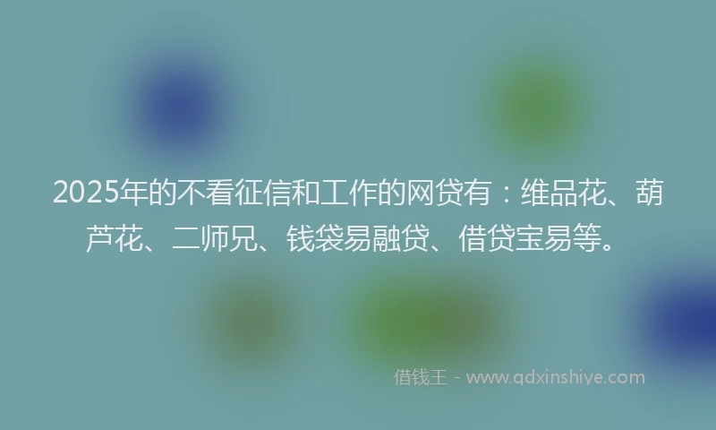 2025年的不看征信和工作的网贷有：维品花、葫芦花、二师兄、钱袋易融贷、借贷宝易等。