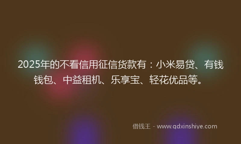 2025年的不看信用征信货款有：小米易贷、有钱钱包、中益租机、乐享宝、轻花优品等。