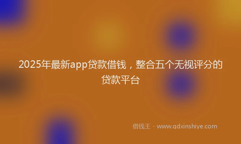 2025年最新app贷款借钱，整合五个无视评分的贷款平台