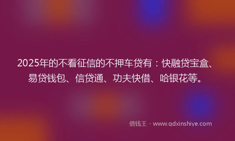 2025年的不看征信的不押车贷有：快融贷宝盒、易贷钱包、信贷通、功夫快借、哈银花等。