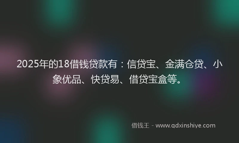 2025年的18借钱贷款有：信贷宝、金满仓贷、小象优品、快贷易、借贷宝盒等。