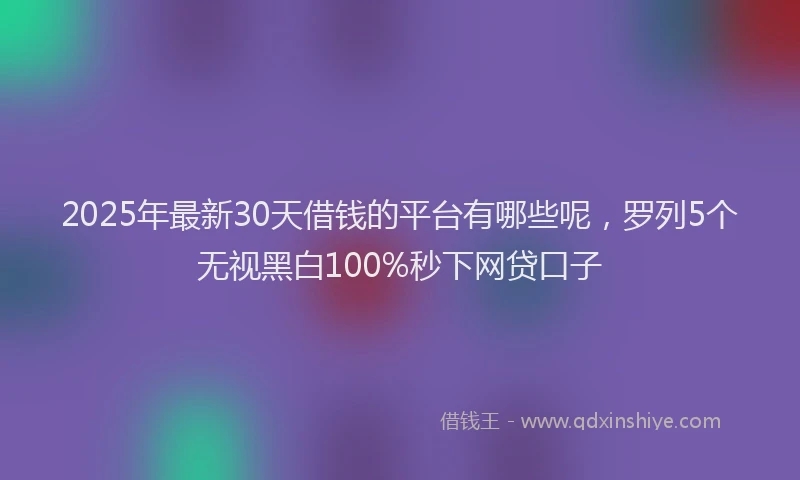 2025年最新30天借钱的平台有哪些呢，罗列5个无视黑白100%秒下网贷口子