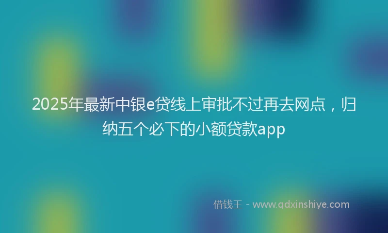 2025年最新中银e贷线上审批不过再去网点，归纳五个必下的小额贷款app