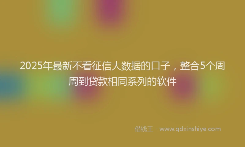 2025年最新不看征信大数据的口子，整合5个周周到贷款相同系列的软件