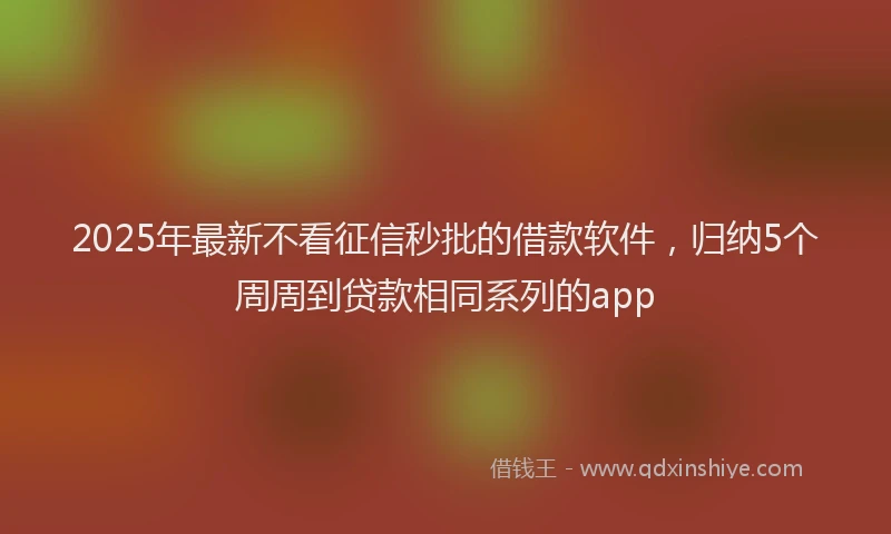 2025年最新不看征信秒批的借款软件，归纳5个周周到贷款相同系列的app