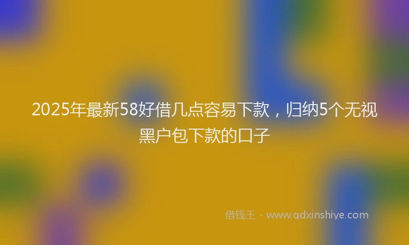 2025年最新58好借几点容易下款，归纳5个无视黑户包下款的口子