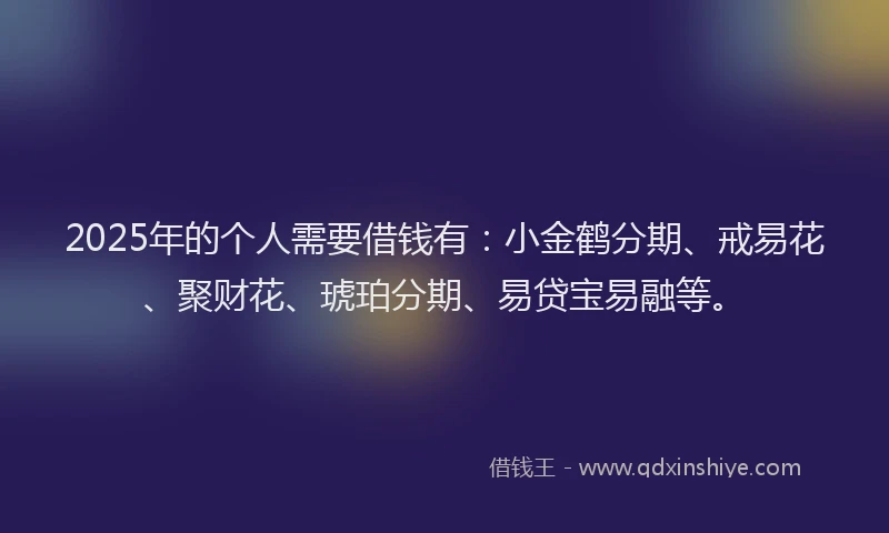 2025年的个人需要借钱有：小金鹤分期、戒易花、聚财花、琥珀分期、易贷宝易融等。