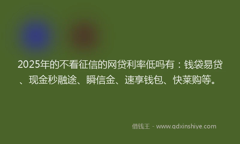 2025年的不看征信的网贷利率低吗有：钱袋易贷、现金秒融途、瞬信金、速享钱包、快莱购等。