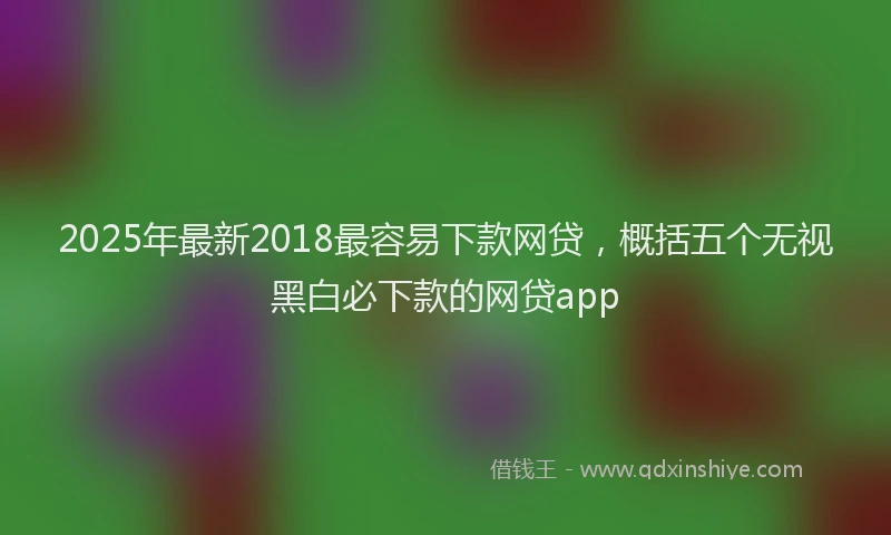 2025年最新2018最容易下款网贷，概括五个无视黑白必下款的网贷app