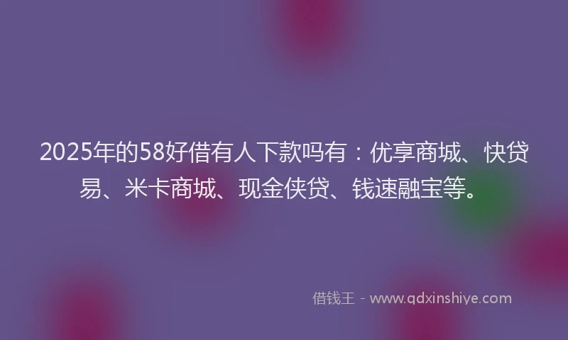 2025年的58好借有人下款吗有：优享商城、快贷易、米卡商城、现金侠贷、钱速融宝等。