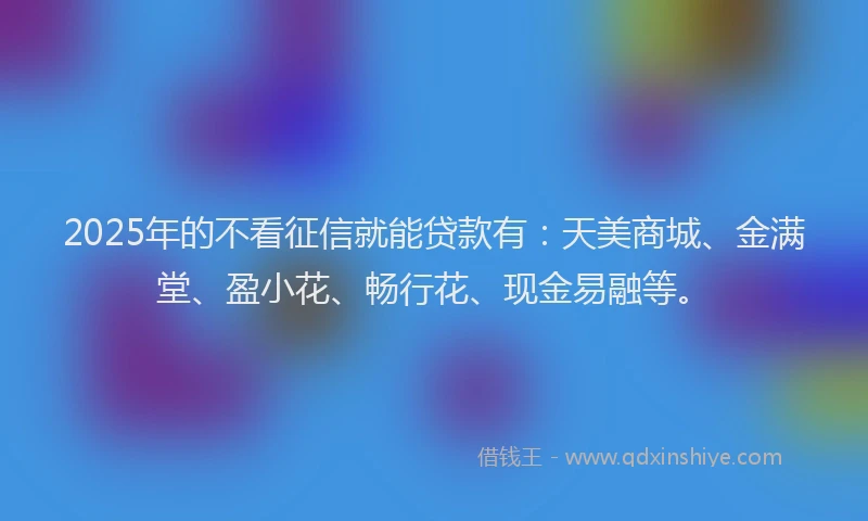 2025年的不看征信就能贷款有：天美商城、金满堂、盈小花、畅行花、现金易融等。
