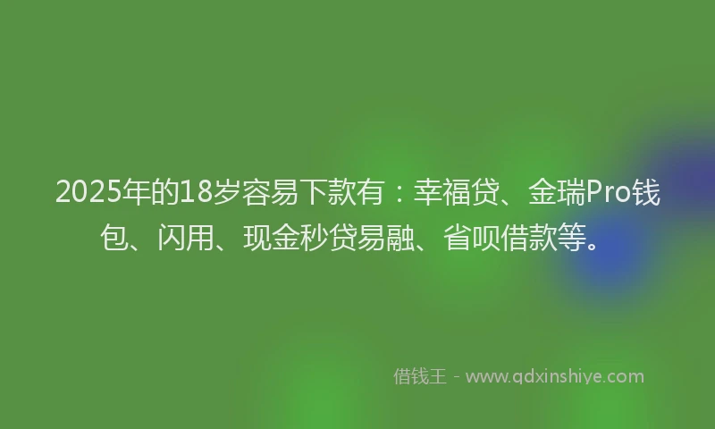 2025年的18岁容易下款有：幸福贷、金瑞Pro钱包、闪用、现金秒贷易融、省呗借款等。