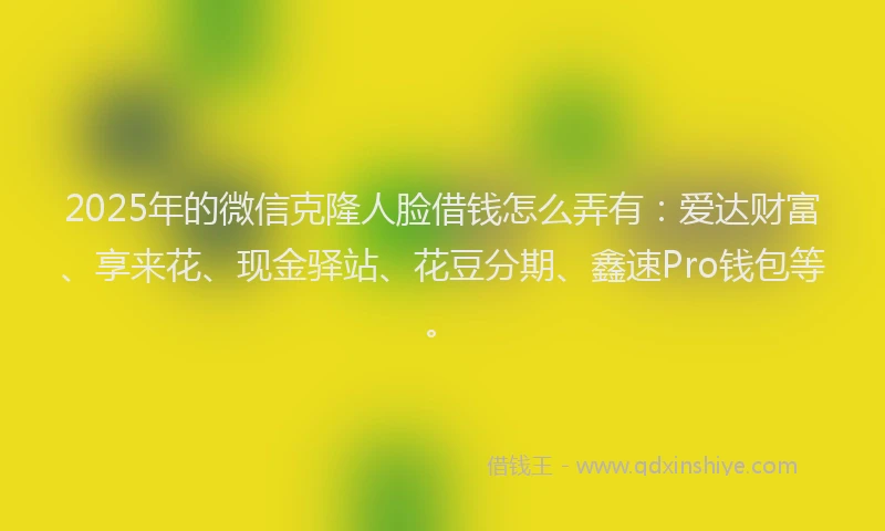 2025年的微信克隆人脸借钱怎么弄有：爱达财富、享来花、现金驿站、花豆分期、鑫速Pro钱包等。