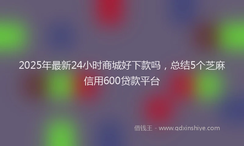 2025年最新24小时商城好下款吗，总结5个芝麻信用600贷款平台