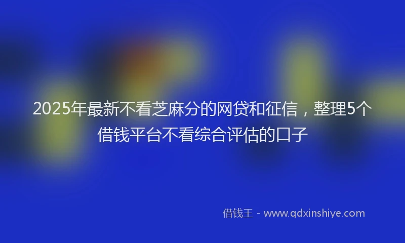 2025年最新不看芝麻分的网贷和征信，整理5个借钱平台不看综合评估的口子