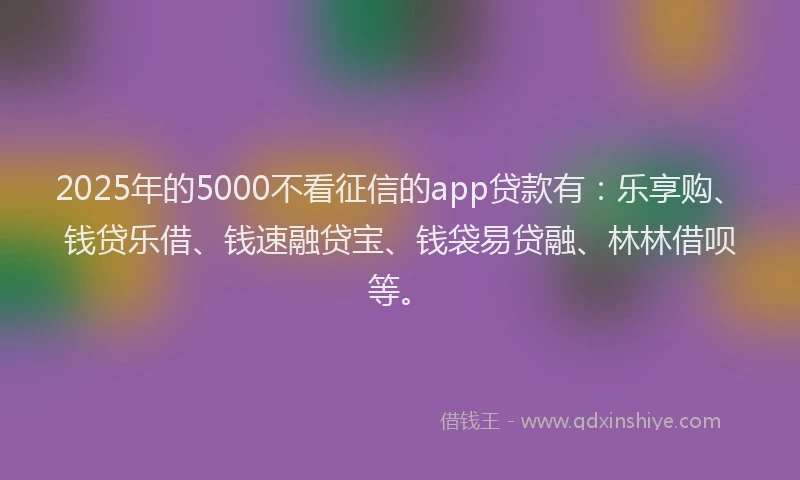 2025年的5000不看征信的app贷款有：乐享购、钱贷乐借、钱速融贷宝、钱袋易贷融、林林借呗等。
