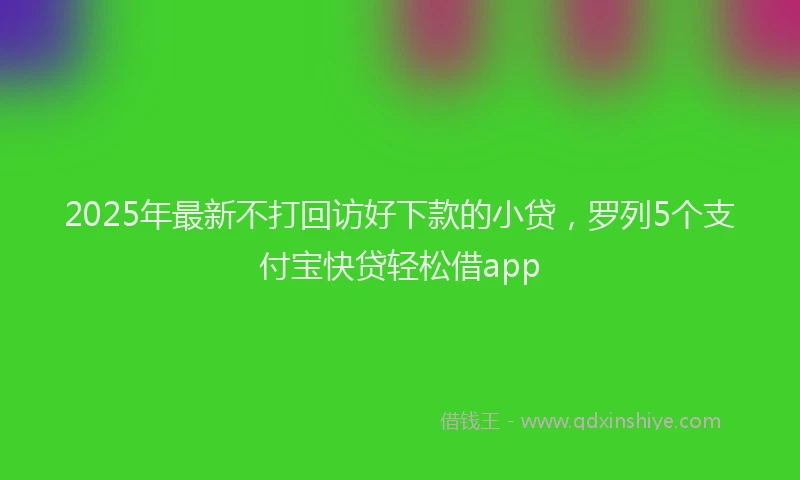 2025年最新不打回访好下款的小贷，罗列5个支付宝快贷轻松借app