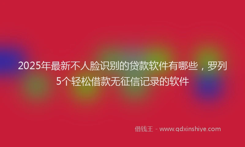 2025年最新不人脸识别的贷款软件有哪些，罗列5个轻松借款无征信记录的软件