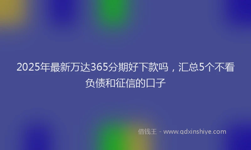 2025年最新万达365分期好下款吗，汇总5个不看负债和征信的口子
