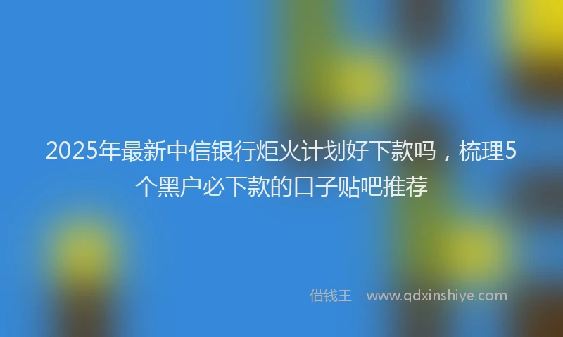 2025年最新中信银行炬火计划好下款吗，梳理5个黑户必下款的口子贴吧推荐