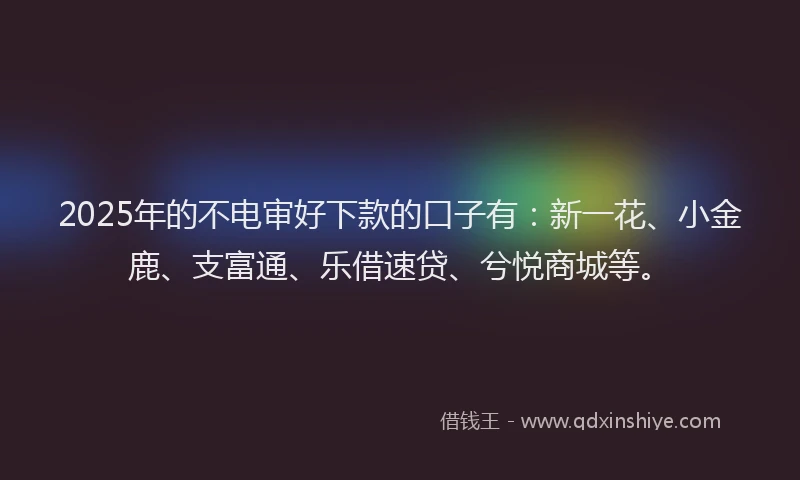 2025年的不电审好下款的口子有：新一花、小金鹿、支富通、乐借速贷、兮悦商城等。