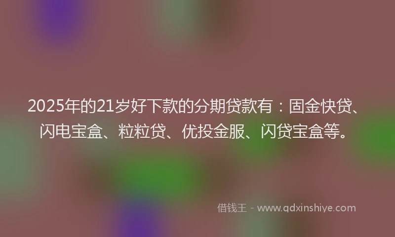 2025年的21岁好下款的分期贷款有：固金快贷、闪电宝盒、粒粒贷、优投金服、闪贷宝盒等。