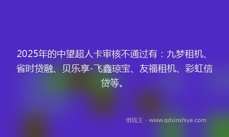2025年的中望超人卡审核不通过有：九梦租机、省时贷融、贝乐享-飞鑫琼宝、友福租机、彩虹信贷等。