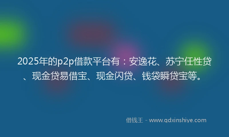2025年的p2p借款平台有：安逸花、苏宁任性贷、现金贷易借宝、现金闪贷、钱袋瞬贷宝等。