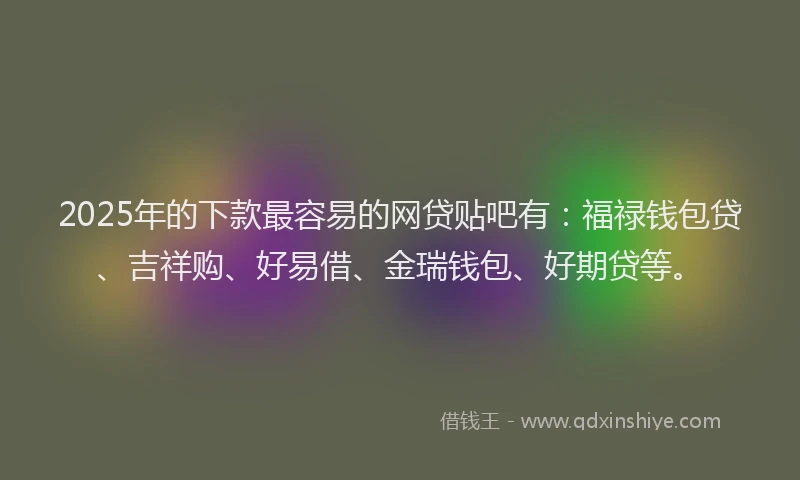 2025年的下款最容易的网贷贴吧有：福禄钱包贷、吉祥购、好易借、金瑞钱包、好期贷等。
