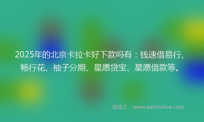 2025年的北京卡拉卡好下款吗有：钱速借易行、畅行花、柚子分期、星愿贷宝、星愿借款等。
