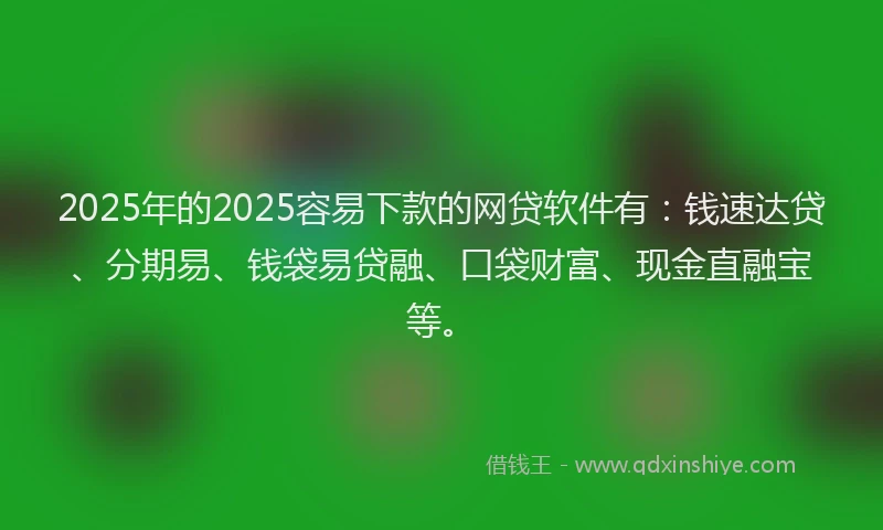 2025年的2025容易下款的网贷软件有：钱速达贷、分期易、钱袋易贷融、口袋财富、现金直融宝等。