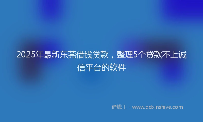 2025年最新东莞借钱贷款，整理5个贷款不上诚信平台的软件
