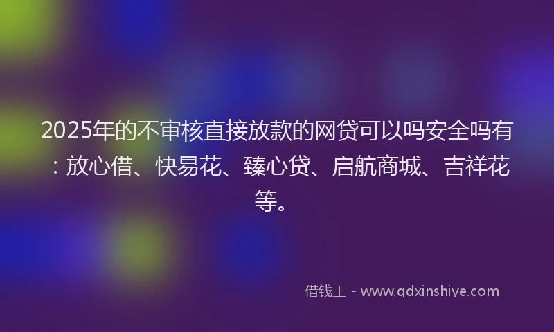 2025年的不审核直接放款的网贷可以吗安全吗有：放心借、快易花、臻心贷、启航商城、吉祥花等。