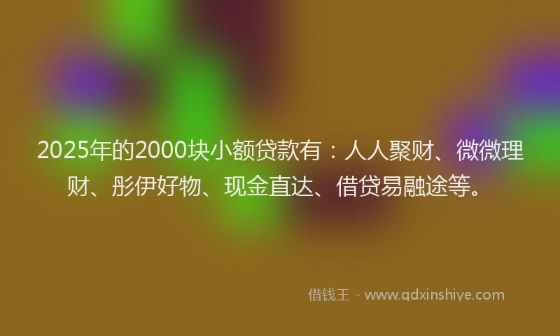 2025年的2000块小额贷款有：人人聚财、微微理财、彤伊好物、现金直达、借贷易融途等。